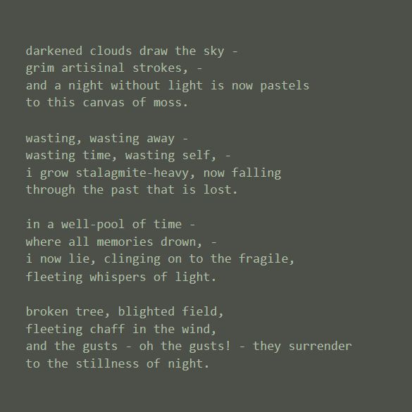 A poem titled 'stagnant', typed in all lowercase, in light green letters over a greyish olive green background. image 2 of 4.

darkened clouds draw the sky -
grim artisinal strokes, -
and a night without light is now pastels
to this canvas of moss.

wasting, wasting away -
wasting time, wasting self, -
i grow stalagmite-heavy, now falling
through the past that is lost.

in a well-pool of time -
where all memories drown, -
i now lie, clinging on to the fragile,
fleeting whispers of light.

broken tree, blighted field,
fleeting chaff in the wind,
and the gusts - oh the gusts! - they surrender
to the stillness of night.
