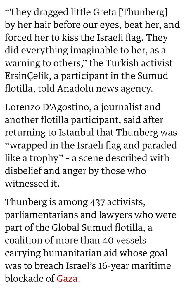 “They dragged little Greta [Thunberg] by her hair before our eyes, beat her, and forced her to kiss the Israeli flag. They did everything imaginable to her, as a warning to others,” the Turkish activist ErsinÇelik, a participant in the Sumud flotilla, told Anadolu news agency.

Lorenzo D’Agostino, a journalist and another flotilla participant, said after returning to Istanbul that Thunberg was “wrapped in the Israeli flag and paraded like a trophy” – a scene described with disbelief and anger by those who witnessed it.

Thunberg is among 437 activists, parliamentarians and lawyers who were part of the Global Sumud flotilla, a coalition of more than 40 vessels carrying humanitarian aid whose goal was to breach Israel’s 16-year maritime blockade of Gaza.
