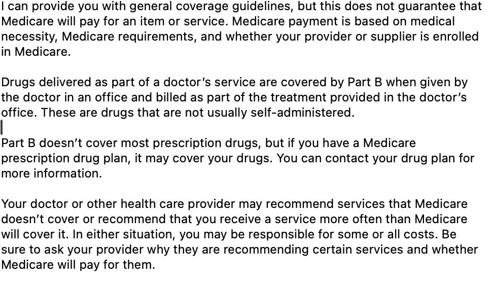 text of conversation (via live chat) with Medicare.

"I can provide you with general coverage guidelines, but this does not guarantee that Medicare will pay for an item or service. Medicare payment is based on medical necessity, Medicare requirements, and whether your provider or supplier is enrolled in Medicare.

Drugs delivered as part of a doctor’s service are covered by Part B when given by the doctor in an office and billed as part of the treatment provided in the doctor’s office. These are drugs that are not usually self-administered.

Part B doesn’t cover most prescription drugs, but if you have a Medicare prescription drug plan, it may cover your drugs. You can contact your drug plan for more information.

Your doctor or other health care provider may recommend services that Medicare doesn’t cover or recommend that you receive a service more often than Medicare will cover it. In either situation, you may be responsible for some or all costs. Be sure to ask your provider why they are recommending certain services and whether Medicare will pay for them."