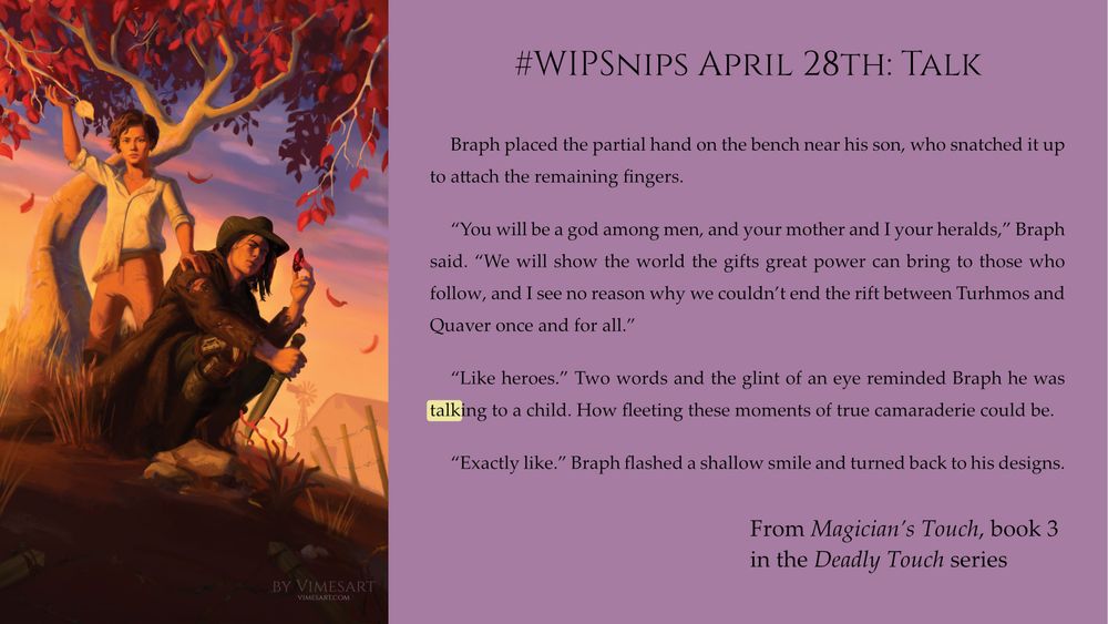 Braph placed the partial hand on the bench near his son, who snatched it up to attach the remaining fingers.
“You will be a god among men, and your mother and I your heralds,” Braph said. “We will show the world the gifts great power can bring to those who follow, and I see no reason why we couldn’t end the rift between Turhmos and Quaver once and for all.”
“Like heroes.” Two words and the glint of an eye reminded Braph he was talking to a child. How fleeting these moments of true camaraderie could be.
“Exactly like.” Braph flashed a shallow smile and turned back to his designs.