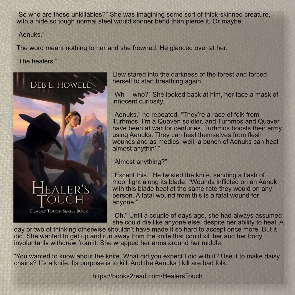 “So who are these unkillables?” She was imagining some sort of thick-skinned creature, with a hide so tough normal steel would sooner bend than pierce it. Or maybe...

“Aenuks.”

The word meant nothing to her and she frowned. He glanced over at her.

“The healers.”
Llew stared into the darkness of the forest and forced herself to start breathing again.

“Wh— who?” She looked back at him, her face a mask of innocent curiosity.

“Aenuks,” he repeated. “They’re a race of folk from Turhmos. I’m a Quaven soldier, and Turhmos and Quaver have been at war for centuries. Turhmos boosts their army using Aenuks. They can heal themselves from flesh wounds and as medics, well, a bunch of Aenuks can heal almost anythin’.”

“Almost anything?”

“Except this.” He twisted the knife, sending a flash of moonlight along its blade. “Wounds inflicted on an Aenuk with this blade heal at the same rate they would on any person. A fatal wound from this is a fatal wound for anyone.”

“Oh.” Until a couple of days ago, she had always assumed she could die like anyone else, despite her ability to heal. A day or two of thinking otherwise shouldn’t have made it so hard to accept once more. But it did. She wanted to get up and run away from the knife that could kill her and her body involuntarily withdrew from it. She wrapped her arms around her middle.

“You wanted to know about the knife. What did you expect I did with it? Use it to make daisy chains? It’s a knife. Its purpose is to kill. And the Aenuks I kill are bad folk.”