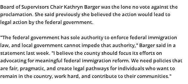 Board of Supervisors Chair Kathryn Barger was the lone no vote against the proclamation. She said previously she believed the action would lead to legal action by the federal government.

"The federal government has sole authority to enforce federal immigration law, and local government cannot impede that authority," Barger said in a statement last week. "I believe the county should focus its efforts on advocating for meaningful federal immigration reform. We need policies that are fair, pragmatic, and create legal pathways for individuals who want to remain in the country, work hard, and contribute to their communities."