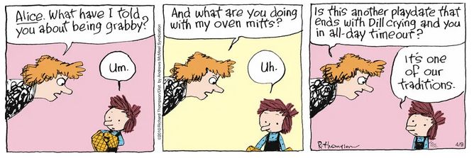 Cul de Sac comic. First panel. Mom: ALICE. What have I told you about being grabby? Alice: Um.
Second panel. Mom: And what are you doing with my oven mitts? Alice: Uh.
Third panel. Mom: Is this another playdate that ends with Dill crying and you in all-day timeout? Alice: It's one of our traditions.