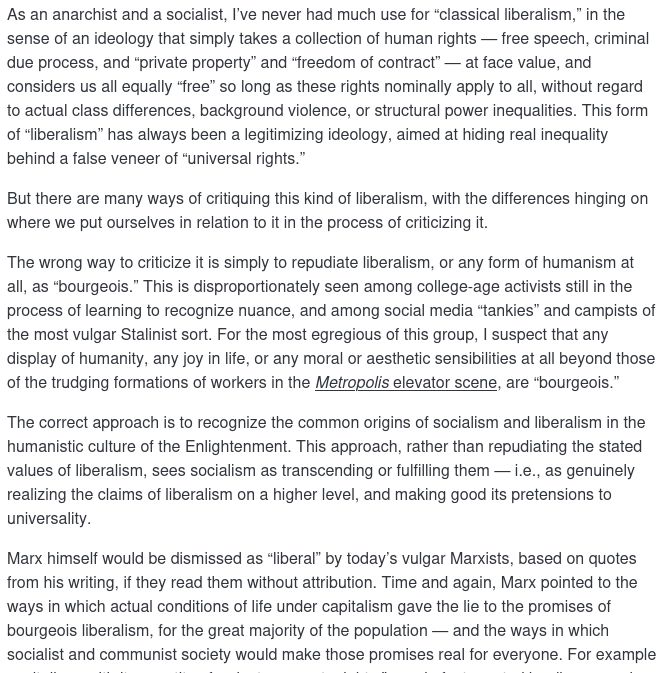 As an anarchist and a socialist, I’ve never had much use for “classical liberalism,” in the sense of an ideology that simply takes a collection of human rights — free speech, criminal due process, and “private property” and “freedom of contract” — at face value, and considers us all equally “free” so long as these rights nominally apply to all, without regard to actual class differences, background violence, or structural power inequalities. This form of “liberalism” has always been a legitimizing ideology, aimed at hiding real inequality behind a false veneer of “universal rights.”

But there are many ways of critiquing this kind of liberalism, with the differences hinging on where we put ourselves in relation to it in the process of criticizing it. 

The wrong way to criticize it is simply to repudiate liberalism, or any form of humanism at all, as “bourgeois.”...

The correct approach is to recognize the common origins of socialism and liberalism in the humanistic culture of the Enlightenment. This approach, rather than repudiating the stated values of liberalism, sees socialism as transcending or fulfilling them — i.e., as genuinely realizing the claims of liberalism on a higher level, and making good its pretensions to universality.

Marx himself would be dismissed as “liberal” by today’s vulgar Marxists, based on quotes from his writing, if they read them without attribution. Time and again, Marx pointed to the ways in which actual conditions of life under capitalism gave the lie to the promises of bourgeois liberalism, for the great majority of the population — and the ways in which socialist and communist society would make those promises real for everyone.