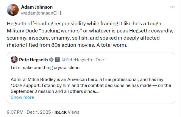 @adamjohnsonCHI quote-tweet mocking Hegseth's statement of "support" for Adm. Bradley:
Hegseth off-loading responsibility while framing it like he’s a Tough Military Dude “backing warriors” or whatever is peak Hegseth: cowardly, scummy, insecure, smarmy, selfish, and soaked in deeply affected rhetoric lifted from 80s action movies. A total worm.