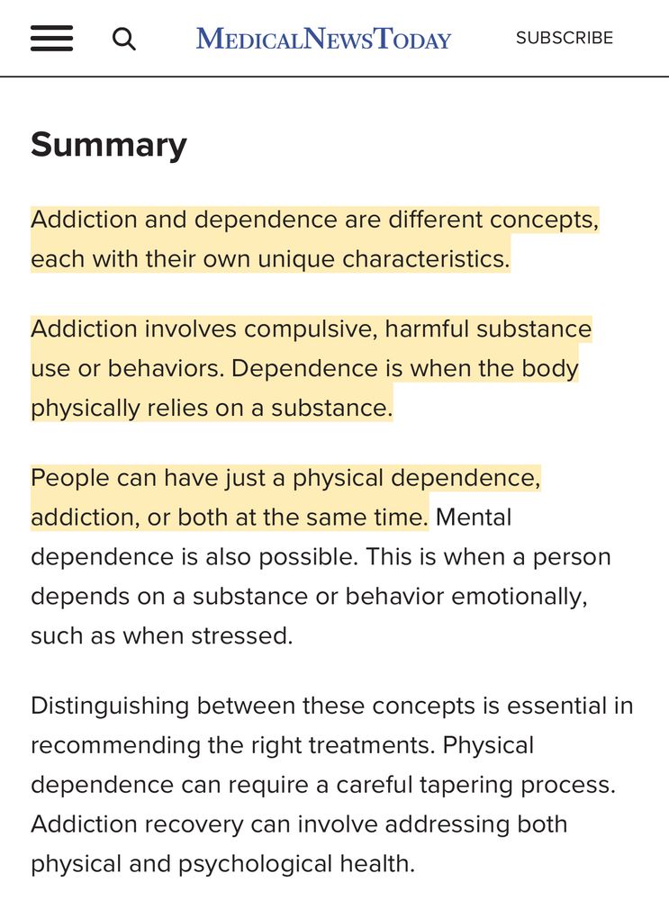 MEDICALNEWsToDaY
SUBSCRIBE
Summary
Addiction and dependence are different concepts, each with their own unique characteristics.
Addiction involves compulsive, harmful substance use or behaviors. Dependence is when the body physically relies on a substance.
People can have just a physical dependence, addiction, or both at the same time. Mental dependence is also possible. This is when a person depends on a substance or behavior emotionally, such as when stressed.
Distinguishing between these concepts is essential in recommending the right treatments. Physical dependence can require a careful tapering process.
Addiction recovery can involve addressing both physical and psychological health.