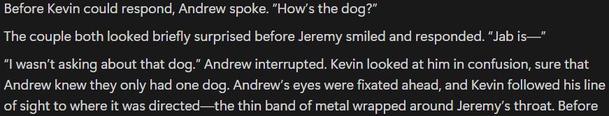 Before Kevin could respond, Andrew spoke. “How’s the dog?” 
The couple both looked briefly surprised before Jeremy smiled and responded. “Jab is—”
“I wasn’t asking about that dog.” Andrew interrupted. Kevin looked at him in confusion, sure that Andrew knew they only had one dog. Andrew’s eyes were fixated ahead, and Kevin followed his line of sight to where it was directed—the thin band of metal wrapped around Jeremy’s throat.
