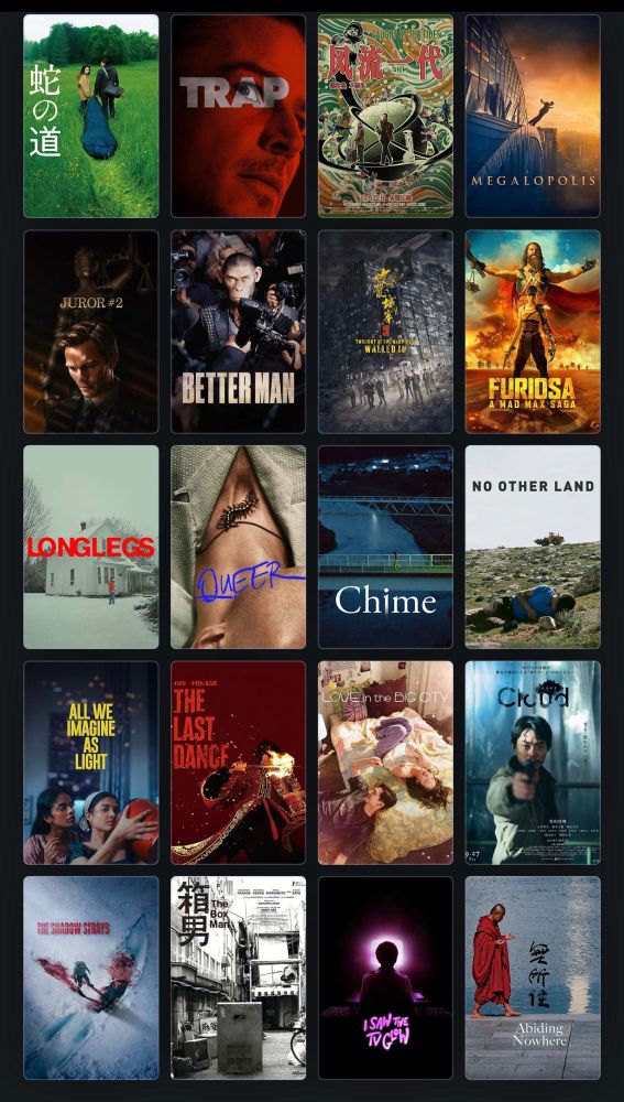 Top 20 Films of 2024:

1. Serpent’s Path
2. Trap
3. Caught by the Tides
4. Megalopolis
5. Juror #2
6. Better Man
7. Twilight of the Warriors: Walled In
8. Furiosa
9. Longlegs
10. Queer
11. Chime
12. No Other Land
13. All We Imagine as Light
14. The Last Dance
15. Love in the Big City
16. Cloud
17. The Shadow Strays
18. The Box Man
19. I Saw the TV Glow
20. Abiding Nowhere