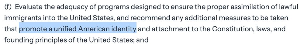 (f) Evaluate the adequacy of programs designed to ensure the proper assimilation of lawful immigrants into the United States, and recommend any additional measures to be taken that [begin highlight] promote a unified American identity [end highlight] and attachment to the Constitution, laws, and founding principles of the United States; and