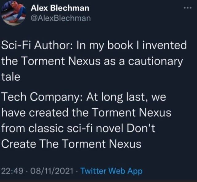 Mème connu
"Sci-Fi author: in my book I invented the Torment Nexus as a cautionary tale.
Tech company: At long last, we have created the Torment Nexus from classic sci-fi novel Don't Create The Torment Nexus."