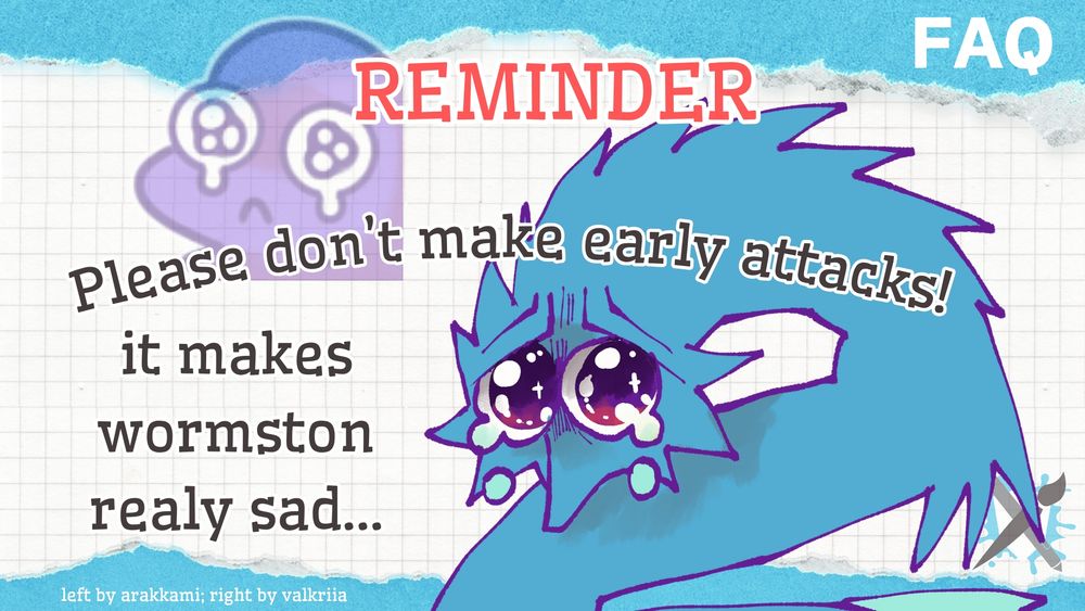 Artwork by Ara (https://artfight.net/~arakkami) and Valk (https://artfight.net/~valkriia)

A white graph background with a 'torn blue paper' design at the top and bottom of the page. 

At the top of the page, the word 'REMINDER' can be seen in red text. Below that, the sentence 'Please don't make early attacks!' can be seen in black text. 
To the bottom left-hand side of the image, the text 'it makes wormston realy sad...' can be seen. To the right of this text, a tearful, sad drawing of Wormston (one of Art Fight's mini mascots) can be seen.