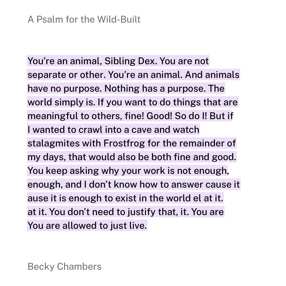 Quote from Psalm for the Wild Built by Becky Chambers: 

You’re an animal, Sibling Dex. You are not separate or other. You’re an animal. And animals have no purpose. Nothing has a purpose. The world simply bbis. If you want to do things that are meaningful to others, fine! Good! So do I! But if I wanted to crawl into a cave and watch stalagmites with Frostfrog for the remainder of my days, that would also be both fine and good. You keep asking why your work is not enough, and I don’t know how to answer that, because it is enough to exist in the world and marvel at it. You don’t need to justify that, or earn it. You are allowed to just live.