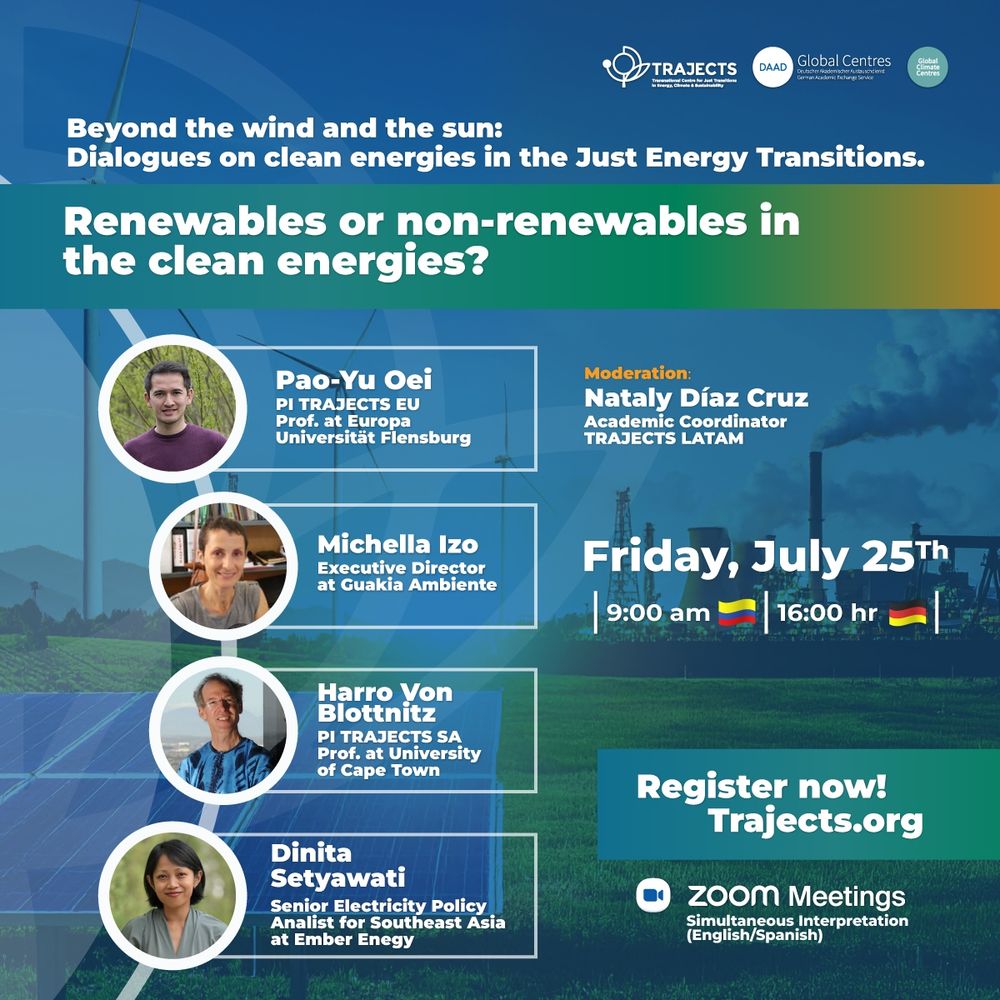 Join our first dialogue "Renewables or non-renewables in the clean energies?", as part of our TRAJECTS 2025 Dialogue Series, a crucial event on the energy transition in the context of Europe, South Africa, Latin America, and Asia.

We will explore a fundamental question: Is there a role for non-renewables on the path to clean energy? Our panel of international experts will analyze this issue from diverse regional and policy perspectives.

Speakers:

🔹 Pao-Yu Oei, Professor at Europa Universität Flensburg
🔹 Michela Izzo, Executive Director at Guakia Ambiente
🔹 Harro Von Blottnitz, Professor at the University of Cape Town
🔹 Dinita Setyawati, Senior Electricity Policy Analyst at Ember

Moderator: Nataly Díaz Cruz, Academic Coordinator for TRAJECTS LATAM.

📅 Date: Friday, July 25th ⏰ Time: 9:00 AM (Colombian time) | 4:00 PM (CEST)
🌐 Register now: https://trajects.org/events/161
🗣️ The event will feature simultaneous interpretation (English/Spanish).

#JustEnergyTransition #CleanEnergy #RenewableEnergy #Sustainability #EnergyPolicy #Webinar #ClimateChange