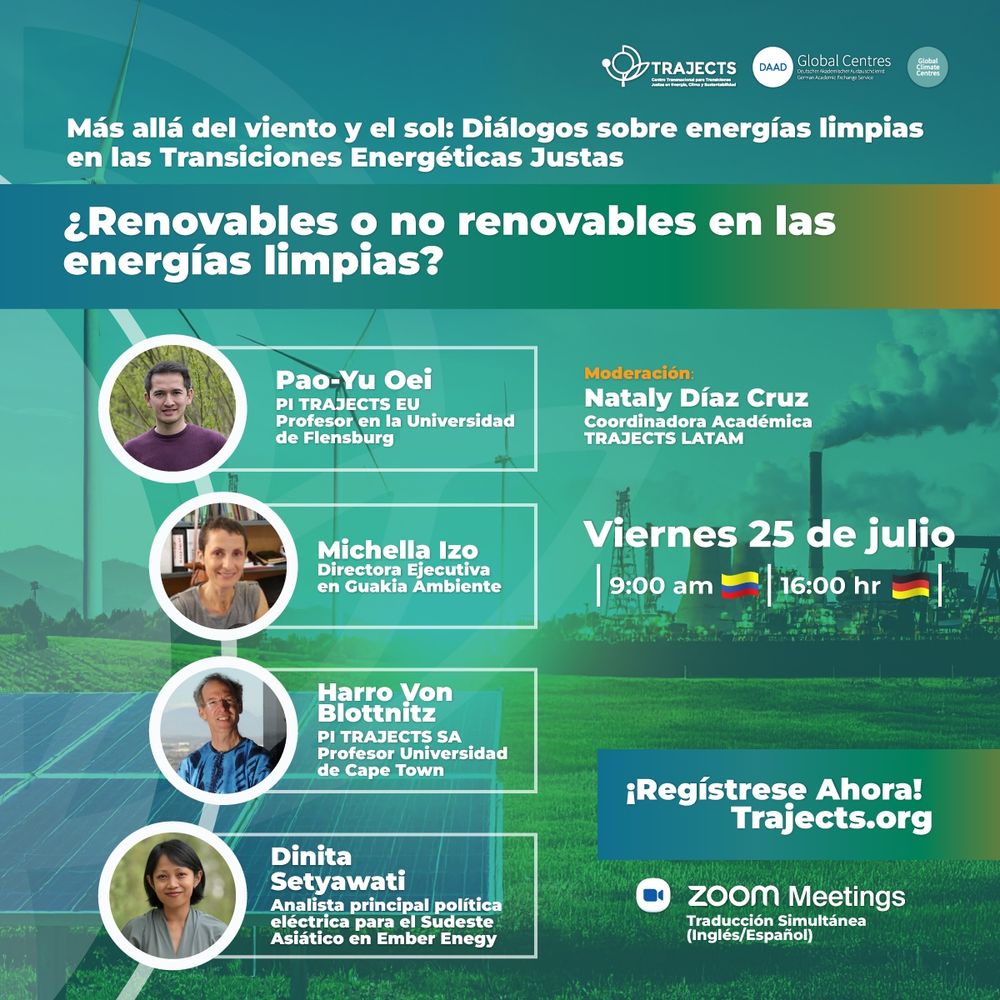 Únete a nuestro primer diálogo "¿Renovables o no renovables en las energías limpias?" el cual hace parte de nuestro Ciclo de Diálogos TRAJECTS 2025, un evento crucial sobre el panorama de la transición energética en Europa, Sudáfrica, Latinoamérica y Asia.

Exploraremos una pregunta fundamental: ¿Tienen cabida los no renovables en el camino hacia una energía limpia? Contaremos con un panel de expertos internacionales que analizarán esta cuestión desde diferentes perspectivas regionales y políticas.

Panelistas:

🔹 Pao-Yu Oei, Profesor en la Europa Universität Flensburg
🔹 Michela Izzo, Directora Ejecutiva en Guakia Ambiente
🔹 Harro Von Blottnitz, Profesor en la University of Cape Town
🔹 Dinita Setyawati, Analista Senior de Política Eléctrica en Ember

Moderadora: Nataly Díaz Cruz, Coordinadora Académica de TRAJECTS LATAM.

📅 Fecha: Viernes, 25 de julio
⏰ Hora: 9:00 (hora de Colombia) | 16:00 (hora de Alemania)
🌐 Registro obligatorio: https://trajects.org/es/events/161
🗣️ El evento contará con interpretación simultánea (inglés/español).

#TransiciónEnergéticaJusta #EnergíasLimpias #EnergíasRenovables #Sostenibilidad #PolíticaEnergética #Webinar #CambioClimático