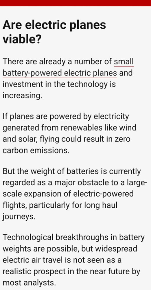Are electric planes viable? There are already a number of small battery powered electric planes and investment in the technology is increasing. If places are powered by electricity generated from renewables like wind and solar, flying could easily in zero carbon emissions. But the weight of batteries is currently regarded as a major obstacle to a large scale expansion of electric powered flights, particularly for long haul journeys. Technological breakthroughs in battery weights are possible, but widespread electric air travel is not seen as a realistic prospect in the near future by most analysts. 