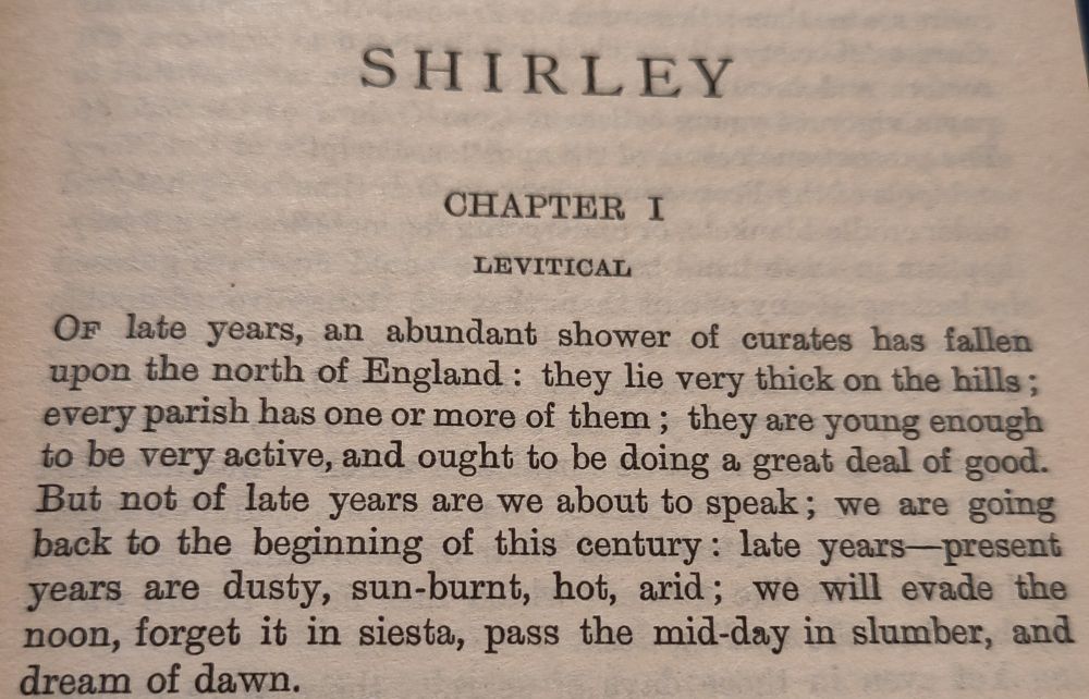 First paragraph of Charlotte Brontë's novel Shirley. It begins "Of late years, an abundant shower of curates has fallen upon the north of England: they lie very thick in the hills; every parish has one or more of them; they are young enough to be very active and ought to be doing a great deal of good."