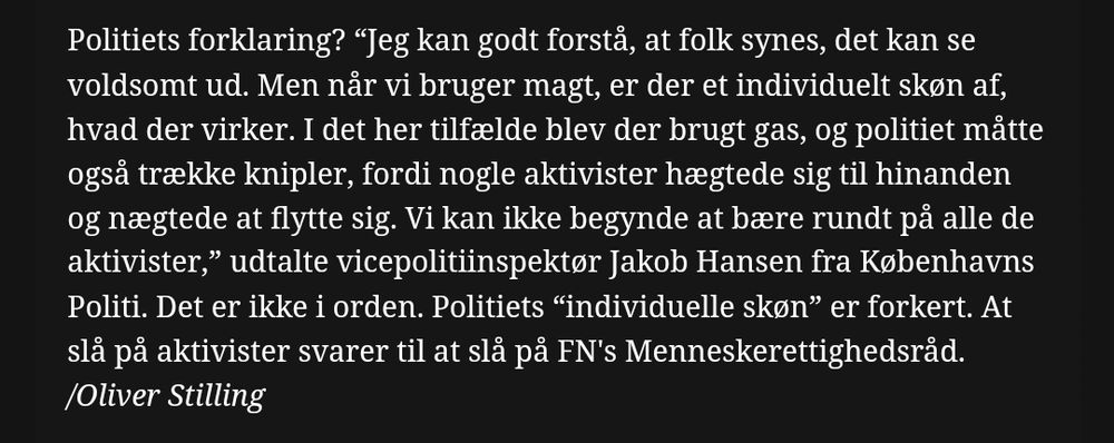 Politiets forklaring? “Jeg kan godt forstå, at folk synes, det kan se voldsomt ud. Men når vi bruger magt, er der et individuelt skøn af, hvad der virker. I det her tilfælde blev der brugt gas, og politiet måtte også trække knipler, fordi nogle aktivister hægtede sig til hinanden og nægtede at flytte sig. Vi kan ikke begynde at bære rundt på alle de aktivister,” udtalte vicepolitiinspektør Jakob Hansen fra Københavns Politi. Det er ikke i orden. Politiets “individuelle skøn” er forkert. At slå på aktivister svarer til at slå på FN's Menneskerettighedsråd.
