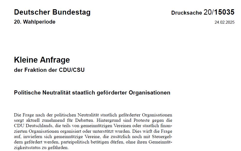 Kleine Anfrageder Fraktion der CDU/CSU
Politische Neutralität staatlich geförderter Organisationen
Die Frage nach der politischen Neutralität staatlich geförderter Organisationen sorgt aktuell zunehmend für Debatten. Hintergrund sind Proteste gegen die CDU Deutschlands, die teils von gemeinnützigen Vereinen oder staatlich finan-zierten Organisationen organisiert oder unterstützt wurden. Dies wirft die Frage auf, inwiefern sich gemeinnützige Vereine, die zusätzlich noch mit Steuergel-dern gefördert werden, parteipolitisch betätigen dürfen, ohne ihren Gemeinnüt-zigkeitsstatus zu gefährden.