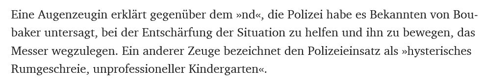 Eine Augenzeugin erklärt gegenüber dem »nd«, die Polizei habe es Bekannten von Boubaker untersagt, bei der Entschärfung der Situation zu helfen und ihn zu bewegen, das Messer wegzulegen. Ein anderer Zeuge bezeichnet den Polizeieinsatz als »hysterisches Rumgeschreie, unprofessioneller Kindergarten«.