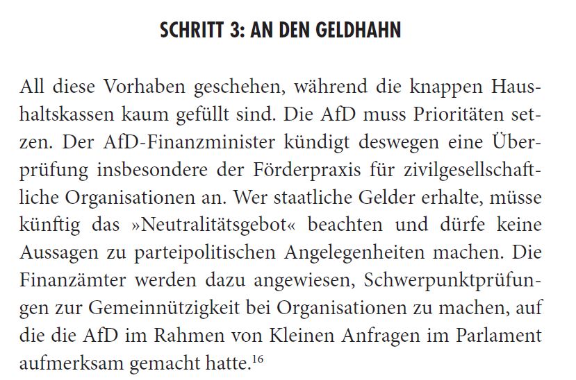 SCHRITT 3: AN DEN GELDHAHN
All diese Vorhaben geschehen, während die knappen Haushaltskassen kaum gefüllt sind. Die AfD muss Prioritäten setzen. Der AfD-Finanzminister kündigt deswegen eine Überprüfung insbesondere der Förderpraxis für zivilgesellschaftliche Organisationen an. Wer staatliche Gelder erhalte, müsse künftig das »Neutralitätsgebot« beachten und dürfe keine Aussagen zu parteipolitischen Angelegenheiten machen. Die Finanzämter werden dazu angewiesen, Schwerpunktprüfungen zur Gemeinnützigkeit bei Organisationen zu machen, auf die die AfD im Rahmen von Kleinen Anfragen im Parlament aufmerksam gemacht hatte