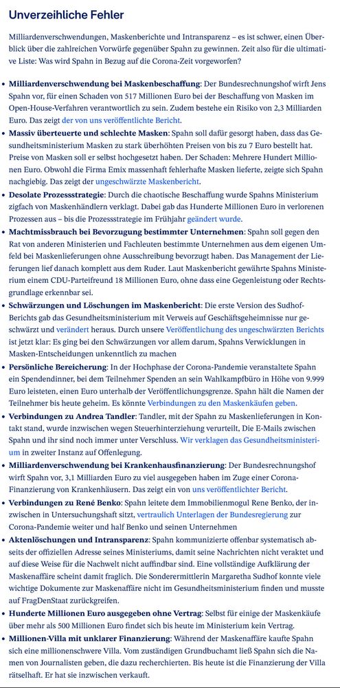 Unverzeihliche Fehler

Milliardenverschwendungen, Maskenberichte und Intransparenz – es ist schwer, einen Überblick über die zahlreichen Vorwürfe gegenüber Spahn zu gewinnen. Zeit also für die ultimative Liste: Was wird Spahn in Bezug auf die Corona-Zeit vorgeworfen?

    Milliardenverschwendung bei Maskenbeschaffung: Der Bundesrechnungshof wirft Jens Spahn vor, für einen Schaden von 517 Millionen Euro bei der Beschaffung von Masken im Open-House-Verfahren verantwortlich zu sein. Zudem bestehe ein Risiko von 2,3 Milliarden Euro. Das zeigt der von uns veröffentlichte Bericht. 
    Massiv überteuerte und schlechte Masken: Spahn soll dafür gesorgt haben, dass das Gesundheitsministerium Masken zu stark überhöhten Preisen von bis zu 7 Euro bestellt hat. Preise von Masken soll er selbst hochgesetzt haben. Der Schaden: Mehrere Hundert Millionen Euro. Obwohl die Firma Emix massenhaft fehlerhafte Masken lieferte, zeigte sich Spahn nachgiebig. Das zeigt der ungeschwärzte Maskenbericht.
    Desolate Prozessstrategie: Durch die chaotische Beschaffung wurde Spahns Ministerium zigfach von Maskenhändlern verklagt. Dabei gab das Hunderte Millionen Euro in verlorenen Prozessen aus – bis die Prozessstrategie im Frühjahr geändert wurde.
    Machtmissbrauch bei Bevorzugung bestimmter Unternehmen: Spahn soll gegen den Rat von anderen Ministerien und Fachleuten bestimmte Unternehmen aus dem eigenen Umfeld bei Maskenlieferungen ohne Ausschreibung bevorzugt haben. Das Management der Lieferungen lief danach komplett aus dem Ruder. Laut Maskenbericht gewährte Spahns Ministerium einem CDU-Parteifreund 18 Millionen Euro, ohne dass eine Gegenleistung oder Rechtsgrundlage erkennbar sei.
    Schwärzungen und Löschungen im Maskenbericht: Die erste Version des Sudhof-Berichts gab das Gesundheitsministerium mit Verweis auf Geschäftsgeheimnisse nur geschwärzt und verändert heraus. Durch unsere Veröffentlichung des ungeschwärzten Berichts ist jetzt klar: Es ging bei den Schwärzungen vor allem darum, S…