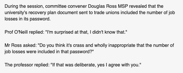 During the session, committee convener Douglas Ross MSP revealed that the university's recovery plan document sent to trade unions included the number of job losses in its password.

Prof O'Neill replied: "I'm surprised at that, I didn't know that."

Mr Ross asked: "Do you think it's crass and wholly inappropriate that the number of job losses were included in that password?"

The professor replied: "If that was deliberate, yes I agree with you."