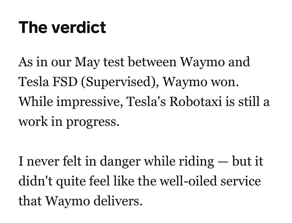 The verdict: As in our May test between Waymo and Tesla FSD (supervised), Waymo won. While impressive, Tesla’s Robotaxi is still a work I progress. I never felt in danger while riding—but it didn’t quite feel like the well-oiled service that Waymo delivers. (Via Business Insider)