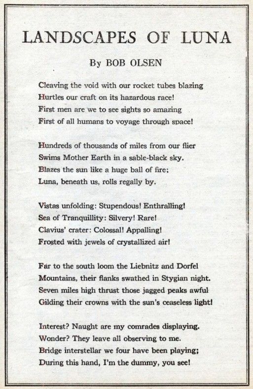 LANDSCAPES OF LUNA

By BOB OLSEN

Cleaving the void with our rocket tubes blazing Hurtles our craft on its hazardous race!

First men are we to see sights so amazing First of all humans to voyage through space!

Himdreds of thousands of miles from our flier Swims Mother Earth in a sable-black sky.

Blazes the svm like a huge ball of fire:

Lima, beneath us, rolls regally by.

Vistas unfolding: Stupendous! Enthralling!

Sea of Tranquillity: Silvery! Rare!

Clavius’ crater: Colossal! Appalling!

Fretted with jewels of crystallized air!

Far to the south loom the Liebnitz and Dorfel Mountains, their flanks swathed in Stygian night.

Seven miles high thrust those jagged peaks awful Gilding their crowns with the sun’s ceaseless light!

Interest? Naught are my comrades displa3dng.

Wonder? They leave all observing to me.

Bridge interstellar we four have been playing;

During this hand, I’m the dummy, you see!