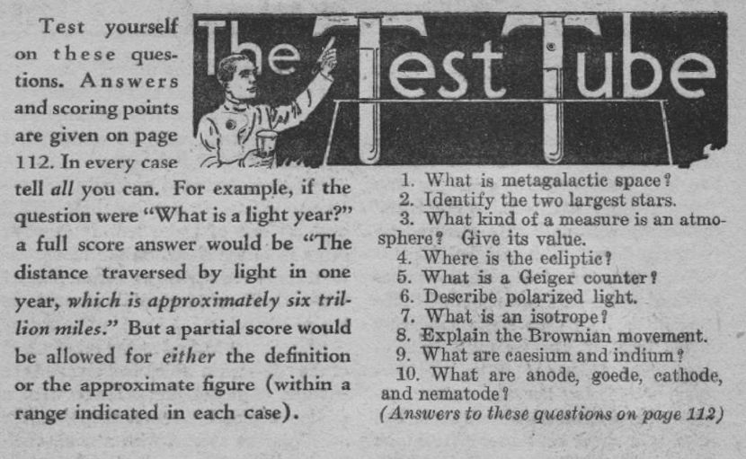 The questions: 1. What is metagalactic space?
2. Identify the two largest stars.
3. What kind of a measure is an atmosphere? Give its value.
4. Where is the ecliptic?
5. What is a Geiger counter f
6. Describe polarized light.
7. What is an isotrope?
8. Explain the Brownian movement.
9. What are caesium and indium?
10. What are anode, goede, cathode, and nematode ?