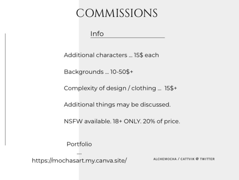 Info
Additional characters … 15$ each
Backgrounds … 10-50$+
Complexity of design / clothing … 15$+
Additional things may be discussed. 
NSFW available. 18+ ONLY. 20% of price. 

Portfolio … https://mochasart.my.canva.site/
