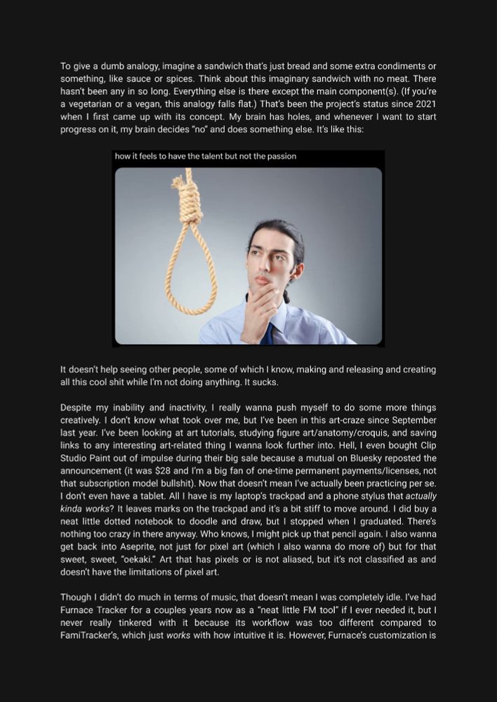 Millennium Hero and His Egregious Wall of Text: Yapper's Supreme, Part II:

P6 is an analogy for how my personal project's going (not good!).

Between P6 and P7 is a cropped tweet of a stock image. It's a man looking at a noose and it's caption is "How it feels to have the talent but not the passion." Mood. Two sentences beneath the image finish P6.

P7 is about me wanting to be more creative going forward, specifically about making more artwork.

P8 is about how I've been tinkering around with Furnace in the background. The paragraph's cut off.