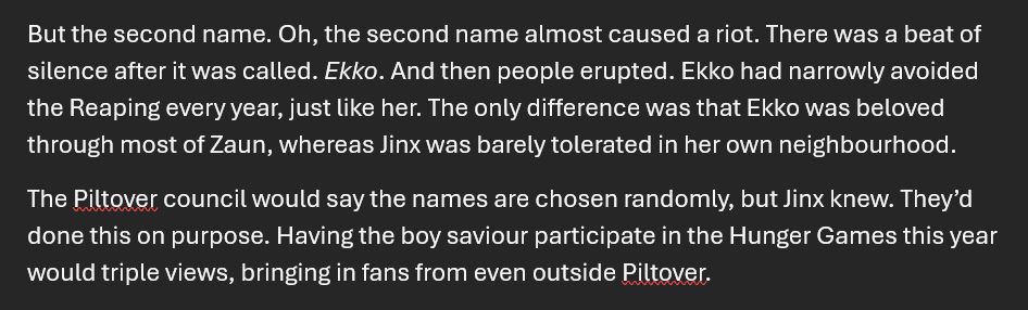 A screenshot showing two paragraphs from a Word document reading: "But the second name. Oh, the second name almost caused a riot. There was a beat of silence after it was called. Ekko. And then people erupted. Ekko had narrowly avoided the Reaping every year, just like her. The only difference was that Ekko was beloved through most of Zaun, whereas Jinx was barely tolerated in her own neighbourhood. 
The Piltover council would say the names are chosen randomly, but Jinx knew. They’d done this on purpose. Having the boy saviour participate in the Hunger Games this year would triple views, bringing in fans from even outside Piltover." 