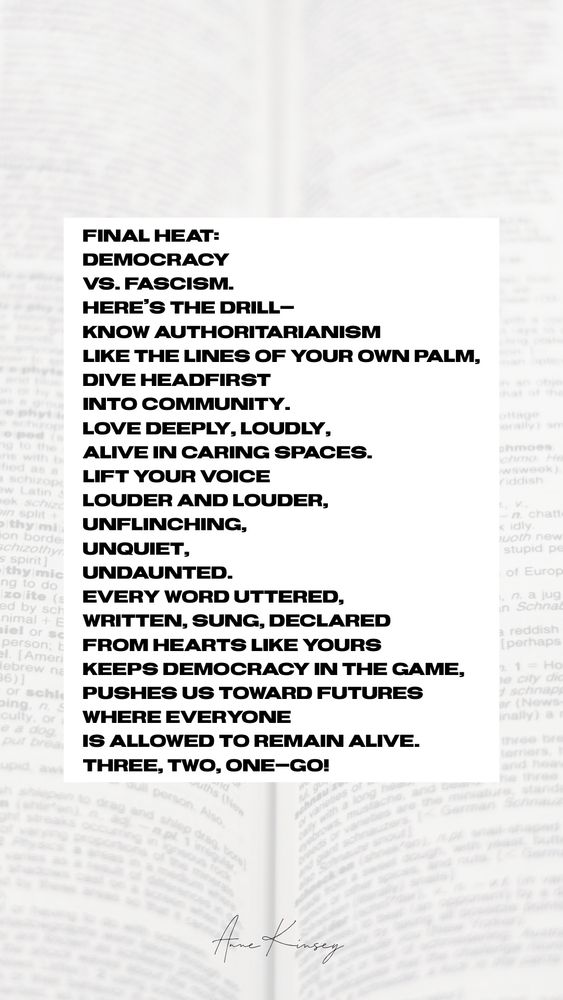 Final heat:
democracy
vs. fascism.
Here’s the drill—
know authoritarianism
like the lines of your own palm,
dive headfirst
into community.
Love deeply, loudly,
alive in caring spaces.
Lift your voice
louder and louder,
unflinching,
unquiet,
undaunted.
Every word uttered,
written, sung, declared
from hearts like yours
keeps democracy in the game,
pushes us toward futures
where everyone
is allowed to remain alive.

Three, two, one—GO!
