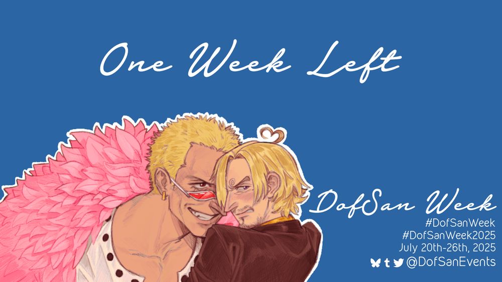 A graphic that reads: 
One Week Left
DofSan Week
July 20th-26th, 2025
Social media icons for Bluesky, Tumblr, and Twitter alongside the account username and tags.

Featured on the graphic is art of Doflamingo leering menacingly at Sanji over the rim of his sunglasses, while Sanji looks away and blushes with a heart-shaped ahoge. 
