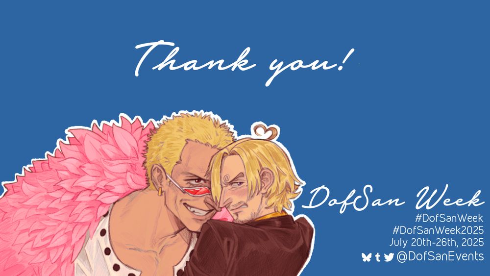 A graphic with text that reads "Thank you!" in cursive font.

At the bottom of the graphic, there is art in the bottom left corner of Doflamingo leering menacingly at Sanji over the rim of his sunglasses, while Sanji looks away and blushes with a heart-shaped ahoge. Text beside it reads: 
#DofSanWeek
#DofSanWeek2025
July 20th-26th, 2025
social media icons @DofSanEvents