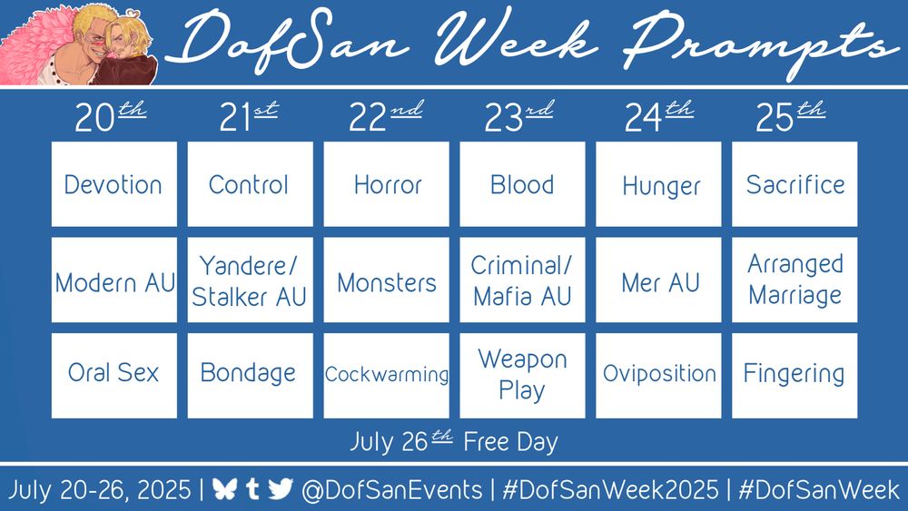A graphic labeled ‘DofSan Week Prompts’ with art in the top left corner of Doflamingo leering menacingly at Sanji over the rim of his sunglasses, while Sanji looks away and blushes with a heart-shaped ahoge. 

Most of the graphic is a table showcasing the following prompts:
July 20: Devotion, Modern AU, Oral Sex
July 21: Control, Yandere/Stalker, Bondage
July 22: Horror, Monsters, Cockwarming,
July 23: Blood, Criminal/Mafia AU, Weapon Play
July 24: Hunger, Mer AU, Oviposition
July 25: Sacrifice, Arranged Marriage, Fingering
July 26: Free Day

At the bottom of the graphic, text reads: 
July 20th-26th, 2025 | @DofSanEvents | #DofSanWeek2025 | #DofSanWeek. 
