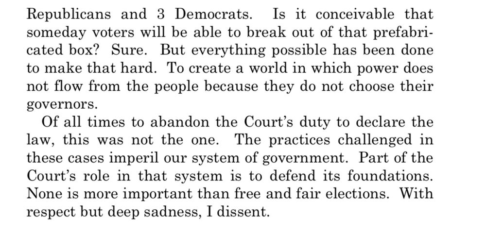 Republicans and 3 Democrats.
Is it conceivable that
someday voters will be able to break out of that prefabricated box? Sure. But everything possible has been done to make that hard. To create a world in which power does not flow from the people because they do not choose their
governors.
Of all times to abandon the Court's duty to declare the law, this was not the one. The practices challenged in these cases imperil our system of government. Part of the Court's role in that system is to defend its foundations.
None is more important than free and fair elections. With respect but deep sadness, I dissent.