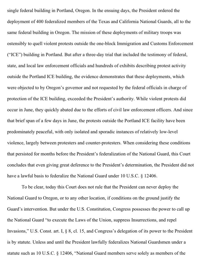 single federal building in Portland, Oregon. In the ensuing days, the President ordered the
deployment of 400 federalized members of the Texas and California National Guards, all to the
same federal building in Oregon. The mission of these deployments of military troops was
ostensibly to quell violent protests outside the one-block Immigration and Customs Enforcement
("ICE") building in Portland. But after a three-day trial that included the testimony of federal, state, and local law enforcement officials and hundreds of exhibits describing protest activity
outside the Portland ICE building, the evidence demonstrates that these deployments, which
were objected to by Oregon's governor and not requested by the federal officials in charge of
protection of the ICE building, exceeded the President's authority. While violent protests did
occur in June, they quickly abated due to the efforts of civil law enforcement officers. And since
that brief span of a few days in June, the protests outside the Portland ICE facility have been
predominately peaceful, with only isolated and sporadic instances of relatively low-level
violence, largely between protesters and counter-protesters. When considering these conditions
that persisted for months before the President's federalization of the National Guard, this Court
concludes that even giving great deference to the President's determination, the President did not
have a lawful basis to federalize the National Guard under 10 U.S.C. § 12406….
Unless and until the President lawfully federalizes National Guardsmen under a
statute such as 10 U.S.C. § 12406, "National Guard members serve solely as members of the