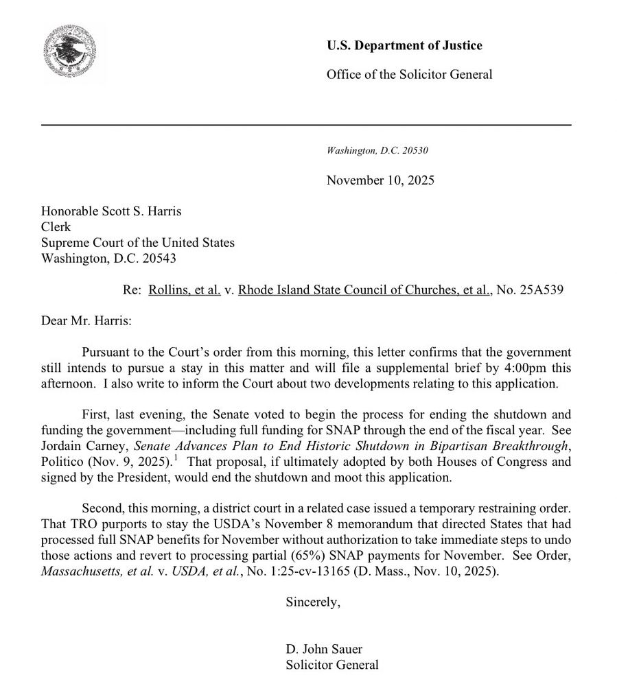 Dear Mr. Harris:
Pursuant to the Court's order from this morning, this letter confirms that the government still intends to pursue a stay in this matter and will file a supplemental brief by 4:00pm this afternoon. I also write to inform the Court about two developments relating to this application.
First, last evening, the Senate voted to begin the process for ending the shutdown and funding the government—including full funding for SNAP through the end of the fiscal year. See Jordain Carney, Senate Advances Plan to End Historic Shutdown in Bipartisan Breakthrough, Politico (Nov. 9, 2025). That proposal, if ultimately adopted by both Houses of Congress and signed by the President, would end the shutdown and moot this application.
Second, this morning, a district court in a related case issued a temporary restraining order.
That TRO purports to stay the USDA's November 8 memorandum that directed States that had processed full SNAP benefits for November without authorization to take immediate steps to undo those actions and revert to processing partial (65%) SNAP payments for November. See Order, Massachusetts, et al. v. USDA, et al., No. 1:25-cv-13165 (D. Mass., Nov. 10, 2025).
Sincerely,
D. John Sauer
Solicitor General