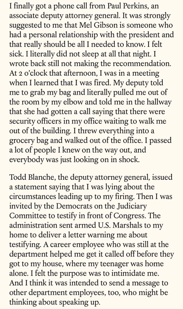 I finally got a phone call from Paul Perkins, an associate deputy attorney general. It was strongly suggested to me that Mel Gibson is someone who had a personal relationship with the president and that really should be all I needed to know. I felt sick. I literally did not sleep at all that night. I wrote back still not making the recommendation.
At 2 o'clock that afternoon, I was in a meeting when I learned that I was fired. My deputy told me to grab my bag and literally pulled me out of the room by my elbow and told me in the hallway that she had gotten a call saying that there were security officers in my office waiting to walk me out of the building. I threw everything into a grocery bag and walked out of the office. I passed a lot of people I knew on the way out, and everybody was just looking on in shock.
Todd Blanche, the deputy attorney general, issued a statement saying that I was lying about the circumstances leading up to my firing. Then I was invited by the Democrats on the Judiciary Committee to testify in front of Congress. The administration sent armed U.S. Marshals to my home to deliver a letter warning me about testifying. A career employee who was still at the department helped me get it called off before they got to my house, where my teenager was home alone. I felt the purpose was to intimidate me.
And I think it was intended to send a message to other department employees, too, who might be thinking about speaking up.