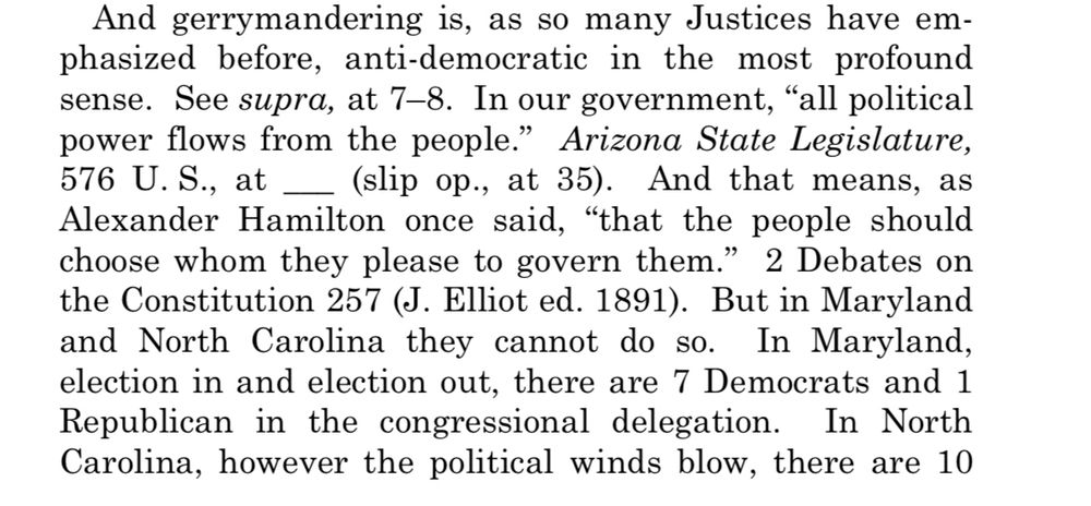 And gerrymandering is, as so many Justices have emphasized before, anti-democratic in the most profound sense. See supra, at 7-8. In our government, "all political power flows from the people." Arizona State Legislature,
576 U.S., at _
_ (slip op., at 35). And that means, as
Alexander Hamilton once said, "that the people should choose whom they please to govern them." 2 Debates on the Constitution 257 (J. Elliot ed. 1891). But in Maryland and North Carolina they cannot do so. In Maryland, election in and election out, there are 7 Democrats and 1 Republican in the congressional delegation. In North Carolina, however the political winds blow, there are 10