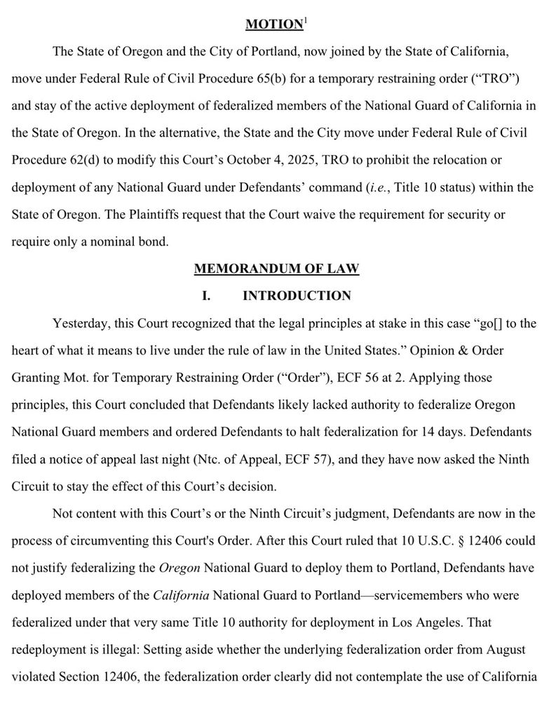 MOTION'
The State of Oregon and the City of Portland, now joined by the State of California, move under Federal Rule of Civil Procedure 65(b) for a temporary restraining order ("TRO"') and stay of the active deployment of federalized members of the National Guard of California in the State of Oregon. In the alternative, the State and the City move under Federal Rule of Civil Procedure 62(d) to modify this Court's October 4, 2025, TRO to prohibit the relocation or deployment of any National Guard under Defendants' command (i.e., Title 10 status) within the State of Oregon. The Plaintiffs request that the Court waive the requirement for security or
require only a nominal bond.
MEMORANDUM OF LAW
INTRODUCTION
Yesterday, this Court recognized that the legal principles at stake in this case "gol] to the
heart of what it means to live under the rule of law in the United States." Opinion & Order Granting Mot. for Temporary Restraining Order ("Order"), ECF 56 at 2. Applying those principles, this Court concluded that Defendants likely lacked authority to federalize Oregon National Guard members and ordered Defendants to halt federalization for 14 days. Defendants filed a notice of appeal last night (Ntc. of Appeal, ECF 57), and they have now asked the Ninth Circuit to stay the effect of this Court's decision.
Not content with this Court's or the Ninth Circuit's judgment, Defendants are now in the
process of circumventing this Court's Order. After this Court ruled that 10 U.S.C. § 12406 could not justify federalizing the Oregon National Guard to deploy them to Portland, Defendants have deployed members of the California National Guard to Portland-servicemembers who were federalized under that very same Title 10 authority for deployment in Los Angeles. That redeployment is illegal: Setting aside whether the underlying federalization order from August violated Section 12406, the federalization order clearly did not contemplate the use of California