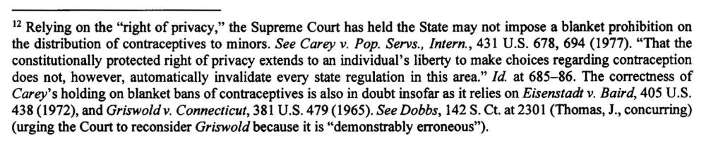 12 Relying on the "right of privacy," the Supreme Court has held the State may not impose a blanket prohibition on the distribution of contraceptives to minors. See Carey v. Pop. Servs., Intern., 431 U.S. 678, 694 (1977). "That the constitutionally protected right of privacy extends to an individual's liberty to make choices regarding contraception does not, however, automatically invalidate every state regulation in this area." Id. at 685-86. The correctness of Carey's holding on blanket bans of contraceptives is also in doubt insofar as it relies on Eisenstadt v. Baird, 405 U.S. 438 (1972), and Griswold v. Connecticut, 381 U.S. 479(1965). See Dobbs, 142 S. Ct. at 2301 (Thomas, J., concurring)
(urging the Court to reconsider Griswold because it is "demonstrably erroneous").