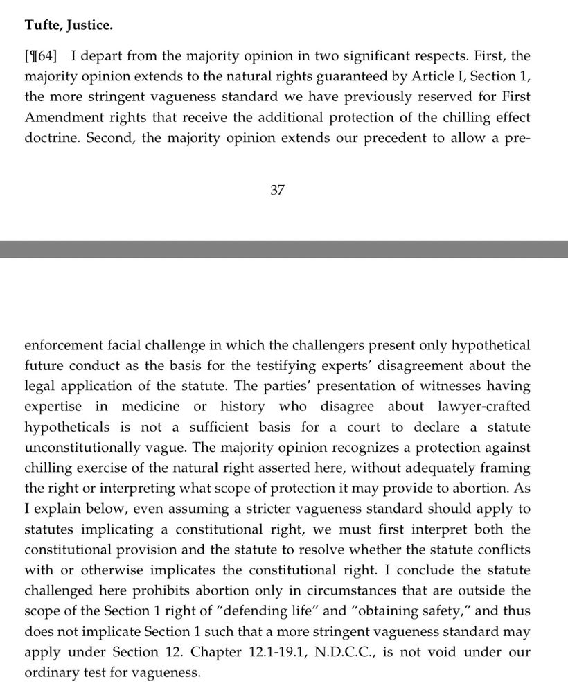Tufte, Justice.
[964] I depart from the majority opinion in two significant respects. First, the majority opinion extends to the natural rights guaranteed by Article I, Section 1, the more stringent vagueness standard we have previously reserved for First Amendment rights that receive the additional protection of the chilling effect doctrine. Second, the majority opinion extends our precedent to allow a pre-
37
enforcement facial challenge in which the challengers present only hypothetical future conduct as the basis for the testifying experts' disagreement about the legal application of the statute. The parties' presentation of witnesses having expertise in medicine or history who disagree about lawyer-crafted hypotheticals is not a sufficient basis for a court to declare a statute unconstitutionally vague. The majority opinion recognizes a protection against chilling exercise of the natural right asserted here, without adequately framing the right or interpreting what scope of protection it may provide to abortion. As I explain below, even assuming a stricter vagueness standard should apply to statutes implicating a constitutional right, we must first interpret both the constitutional provision and the statute to resolve whether the statute conflicts with or otherwise implicates the constitutional right. I conclude the statute challenged here prohibits abortion only in circumstances that are outside the scope of the Section 1 right of "defending life" and "obtaining safety," and thus does not implicate Section 1 such that a more stringent vagueness standard may apply under Section 12. Chapter 12.1-19.1, N.D.C.C., is not void under our ordinary test for vagueness.