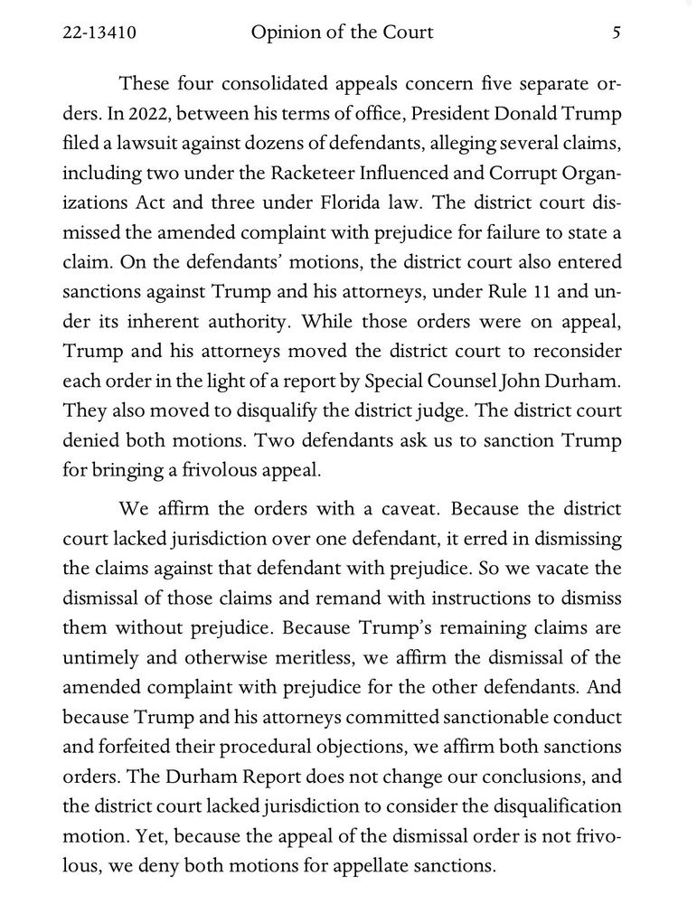 These four consolidated appeals concern five separate or-ders. In 2022, between his terms of office, President Donald Trump filed a lawsuit against dozens of defendants, alleging several claims, including two under the Racketeer Influenced and Corrupt Organizations Act and three under Florida law. The district court dismissed the amended complaint with prejudice for failure to state a claim. On the defendants' motions, the district court also entered sanctions against Trump and his attorneys, under Rule 11 and under its inherent authority. While those orders were on appeal, Trump and his attorneys moved the district court to reconsider each order in the light of a report by Special Counsel John Durham.
They also moved to disquality the district judge. The district court denied both motions. Two defendants ask us to sanction Trump for bringing a frivolous appeal.
We affirm the orders with a caveat. Because the district court lacked jurisdiction over one defendant, it erred in dismissing the claims against that defendant with prejudice. So we vacate the dismissal of those claims and remand with instructions to dismiss them without prejudice. Because Trump's remaining claims are untimely and otherwise meritless, we affirm the dismissal of the amended complaint with prejudice for the other defendants. And because Trump and his attorneys committed sanctionable conduct and forfeited their procedural objections, we affirm both sanctions orders. The Durham Report does not change our conclusions, and the district court lacked jurisdiction to consider the disqualification motion. Yet, because the appeal of the dismissal order is not frivo-lous, we deny both motions for appellate sanctions.