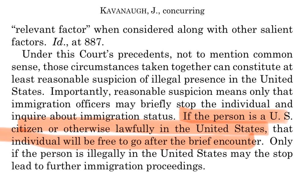 KAVANAUGH, J., concurring
"relevant factor" when considered along with other salient factors. Id., at 887.
Under this Court's precedents, not to mention common sense, those circumstances taken together can constitute at least reasonable suspicion of illegal presence in the United States. Importantly, reasonable suspicion means only that immigration officers may briefly stop the individual and inquire about immigration status. If the person is a U.S citizen or otherwise lawfully in the United States, that individual will be free to go after the brief encounter. Only if the person is illegally in the United States may the stop lead to further immigration proceedings.