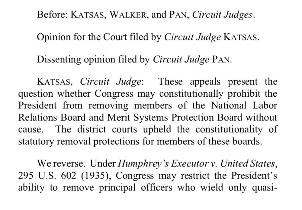 Before: KATSAS, WALKER, and PAN, Circuit Judges.
Opinion for the Court filed by Circuit Judge KATSAS.
Dissenting opinion filed by Circuit Judge PAN.
KATSAS, Circuit Judge: These appeals present the question whether Congress may constitutionally prohibit the President from removing members of the National Labor Relations Board and Merit Systems Protection Board without cause. The district courts upheld the constitutionality of statutory removal protections for members of these boards.
We reverse. Under Humphrey's Executor v. United States,
295 U.S. 602 (1935), Congress may restrict the President's ability to remove principal officers who wield only quasi-