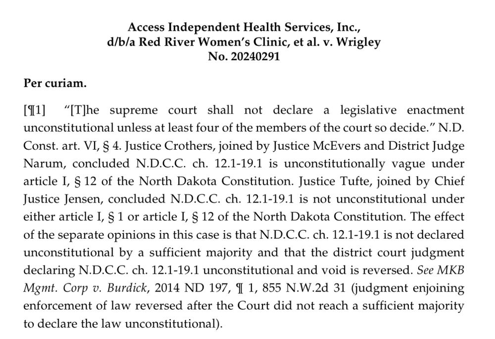 Access Independent Health Services, Inc., d/b/a Red River Women's Clinic, et al. v. Wrigley
No. 20240291
Per curiam.
191]
"IT]he supreme court shall not declare a legislative enactment unconstitutional unless at least four of the members of the court so decide." N.D.
Const. art. VI, S 4. Justice Crothers, joined by Justice McEvers and District Judge Narum, concluded N.D.C.C. ch. 12.1-19.1 is unconstitutionally vague under article I, § 12 of the North Dakota Constitution. Justice Tufte, joined by Chief Justice Jensen, concluded N.D.C.C. ch. 12.1-19.1 is not unconstitutional under either article 1, § 1 or article I, § 12 of the North Dakota Constitution. The effect of the separate opinions in this case is that N.D.C.C. ch. 12.1-19.1 is not declared unconstitutional by a sufficient majority and that the district court judgment declaring N.D.C.C. ch. 12.1-19.1 unconstitutional and void is reversed. See MKB Mgmt. Corp v. Burdick, 2014 ND 197, I 1, 855 N.W.2d 31 (judgment enjoining enforcement of law reversed after the Court did not reach a sufficient majority to declare the law unconstitutional).