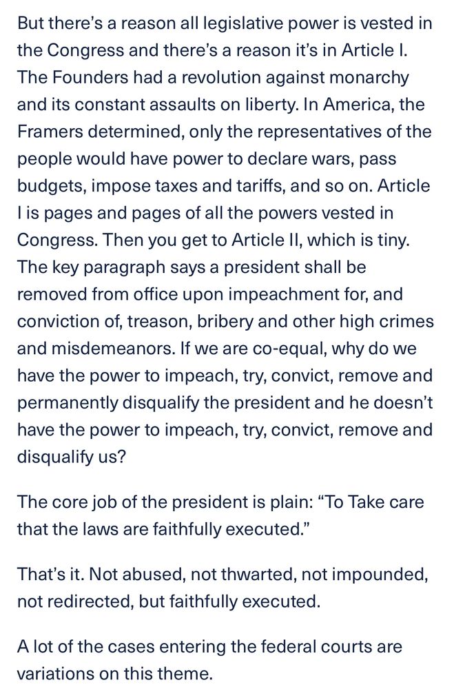 But there's a reason all legislative power is vested in the Congress and there's a reason it's in Article I.
The Founders had a revolution against monarchy and its constant assaults on liberty. In America, the Framers determined, only the representatives of the people would have power to declare wars, pass budgets, impose taxes and tariffs, and so on. Article lis pages and pages of all the powers vested in Congress. Then you get to Article Il, which is tiny.
The key paragraph says a president shall be removed from office upon impeachment for, and conviction of, treason, bribery and other high crimes and misdemeanors. If we are co-equal, why do we have the power to impeach, try, convict, remove and permanently disqualify the president and he doesn't have the power to impeach, try, convict, remove and disqualify us?
The core job of the president is plain: "To Take care that the laws are faithfully executed."
That's it. Not abused, not thwarted, not impounded, not redirected, but faithfully executed.
A lot of the cases entering the federal courts are variations on this theme.
