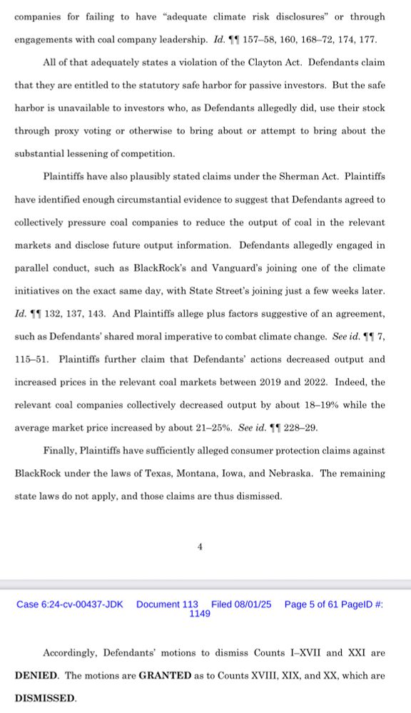 companies for failing to have "adequate climate risk disclosures" or through
engagements with coal company leadership. Id. 11 157-58, 160, 168-72, 174, 177.
All of that adequately states a violation of the Clayton Act. Defendants claim
that they are entitled to the statutory safe harbor for passive investors. But the safe
harbor is unavailable to investors who, as Defendants allegedly did, use their stock
through proxy voting or otherwise to bring about or attempt to bring about the
substantial lessening of competition.
Plaintiffs have also plausibly stated claims under the Sherman Act. Plaintiffs
have identified enough circumstantial evidence to suggest that Defendants agreed to collectively pressure coal companies to reduce the output of coal in the relevant
markets and disclose future output information. Defendants allegedly engaged in
parallel conduct, such as BlackRock's and Vanguard's joining one of the climate
initiatives on the exact same day, with State Street's joining just a few weeks later.
Id. 11 132, 137, 143. And Plaintiffs allege plus factors suggestive of an agreement,
such as Defendants' shared moral imperative to combat climate change. See id. 11 7,
115-51. Plaintiffs further claim that Defendants' actions decreased
output and
increased prices in the relevant coal markets between 2019 and 2022. Indeed, the
relevant coal companies collectively decreased output by about 18-19% while the
average market price increased by about 21-25%. See id. 11 228-29.
Finally, Plaintiffs have sufficiently alleged consumer protection claims against
BlackRock under the laws of Texas, Montana, Iowa, and Nebraska. The remaining
state laws do not apply, and those claims are thus dismissed.
Accordingly, Defendants' motions to dismiss Counts I-XVII and XXI are
DENIED. The motions are GRANTED as to Counts XVIII, XIX, and XX, which are
DISMISSED.